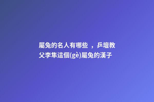屬兔的名人有哪些，乒壇教父李隼這個(gè)屬兔的漢子-第1張-觀點(diǎn)-玄機(jī)派